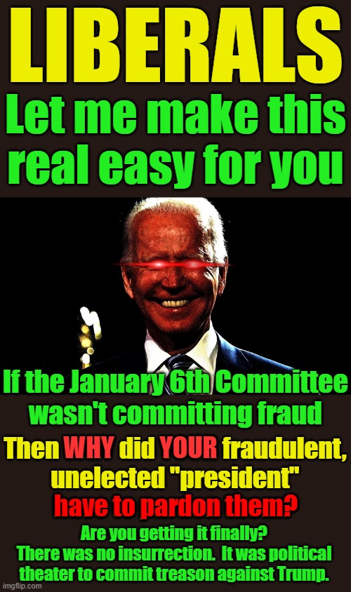 Biden and everyone in the Democrat party who had any involvement with this scam must be imprisoned. | LIBERALS; Let me make this
real easy for you; If the January 6th Committee
wasn't committing fraud; WHY; YOUR; Then WHY did YOUR fraudulent,
unelected "president"
have to pardon them? have to pardon them? Are you getting it finally?
There was no insurrection.  It was political theater to commit treason against Trump. | image tagged in democrats are politicians corrupt pieces pig crap | made w/ Imgflip meme maker