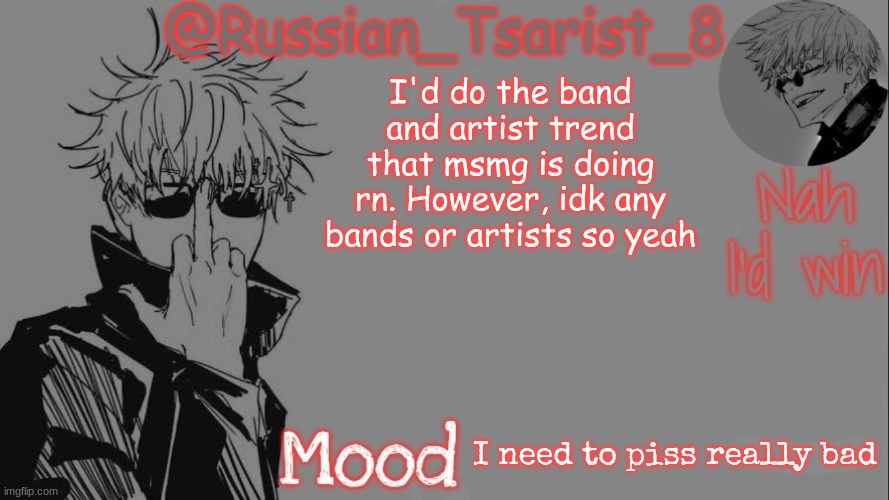 Russian_Tsarist_8 announcement temp (Thanks, Gojo-Satoru) | I'd do the band and artist trend that msmg is doing rn. However, idk any bands or artists so yeah; I need to piss really bad | image tagged in russian_tsarist_8 announcement temp thanks gojo-satoru | made w/ Imgflip meme maker