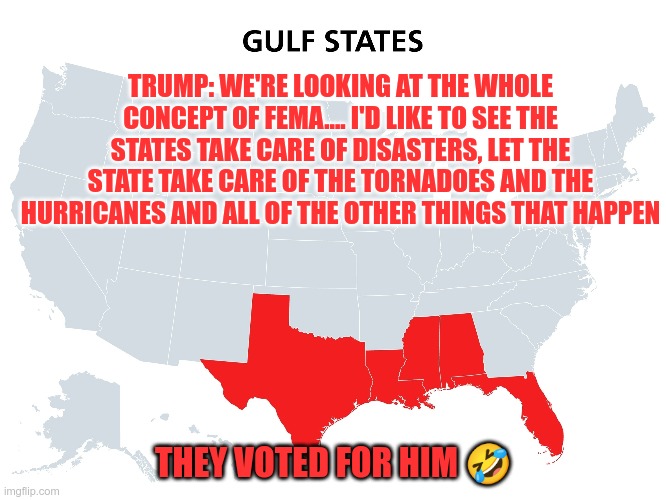 Broke Ass Red States | TRUMP: WE'RE LOOKING AT THE WHOLE CONCEPT OF FEMA.... I'D LIKE TO SEE THE STATES TAKE CARE OF DISASTERS, LET THE STATE TAKE CARE OF THE TORNADOES AND THE HURRICANES AND ALL OF THE OTHER THINGS THAT HAPPEN; THEY VOTED FOR HIM 🤣 | image tagged in trump,fema,project 2025,maga,hurricanes,poor | made w/ Imgflip meme maker