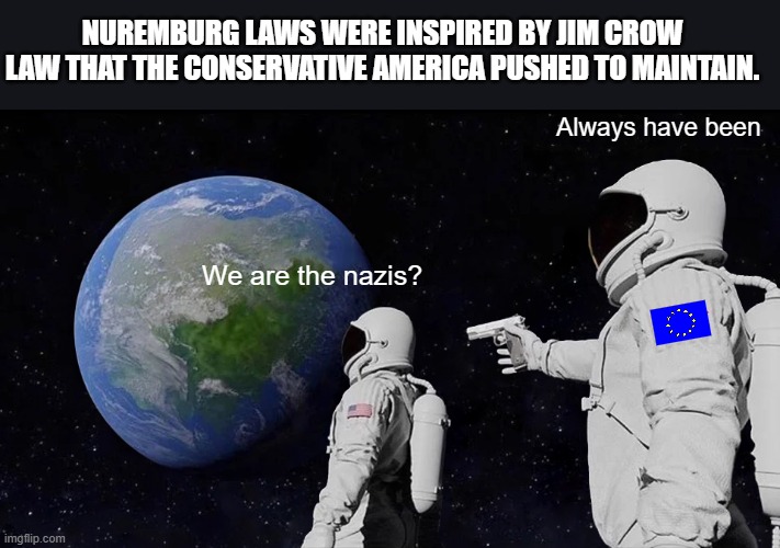 Just gonna speak some truth to power. | NUREMBURG LAWS WERE INSPIRED BY JIM CROW LAW THAT THE CONSERVATIVE AMERICA PUSHED TO MAINTAIN. Always have been; We are the nazis? | image tagged in memes,always has been,truth hurts,nazis,america | made w/ Imgflip meme maker