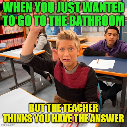 bathroom | WHEN YOU JUST WANTED TO GO TO THE BATHROOM; BUT THE TEACHER THINKS YOU HAVE THE ANSWER | image tagged in memes | made w/ Imgflip meme maker