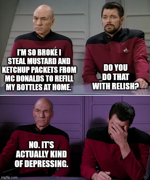 Picard Riker listening to a pun | I'M SO BROKE I STEAL MUSTARD AND KETCHUP PACKETS FROM MC DONALDS TO REFILL MY BOTTLES AT HOME. DO YOU DO THAT WITH RELISH? NO. IT'S ACTUALLY KIND OF DEPRESSING. | image tagged in picard riker listening to a pun | made w/ Imgflip meme maker