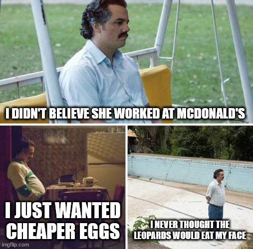 I just wanted cheaper eggs | I DIDN'T BELIEVE SHE WORKED AT MCDONALD'S; I JUST WANTED CHEAPER EGGS; I NEVER THOUGHT THE LEOPARDS WOULD EAT MY FACE | image tagged in memes,sad pablo escobar | made w/ Imgflip meme maker