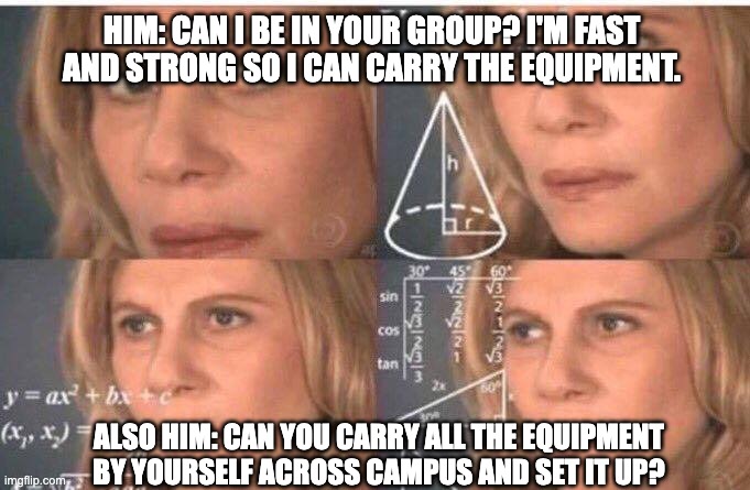 "Fast and Strong" huh | HIM: CAN I BE IN YOUR GROUP? I'M FAST AND STRONG SO I CAN CARRY THE EQUIPMENT. ALSO HIM: CAN YOU CARRY ALL THE EQUIPMENT BY YOURSELF ACROSS CAMPUS AND SET IT UP? | image tagged in math lady/confused lady | made w/ Imgflip meme maker