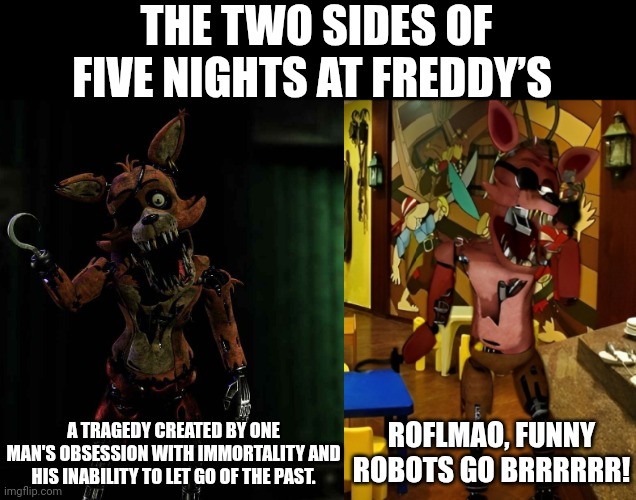 The two sides of FNAF | THE TWO SIDES OF FIVE NIGHTS AT FREDDY’S; A TRAGEDY CREATED BY ONE MAN'S OBSESSION WITH IMMORTALITY AND HIS INABILITY TO LET GO OF THE PAST. ROFLMAO, FUNNY ROBOTS GO BRRRRRR! | image tagged in five nights at freddy's | made w/ Imgflip meme maker