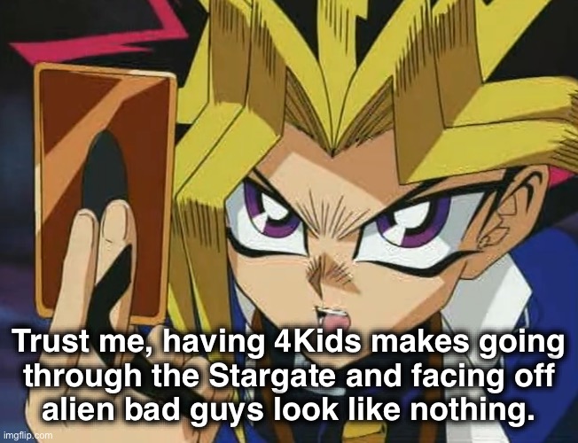 Incorrect Quotes: Yami Yugi | Trust me, having 4Kids makes going
through the Stargate and facing off
alien bad guys look like nothing. | image tagged in yugioh,stargate,incorrect,quote,abridged | made w/ Imgflip meme maker