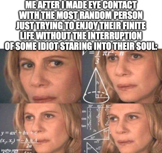 is this relatable or just me? | ME AFTER I MADE EYE CONTACT WITH THE MOST RANDOM PERSON JUST TRYING TO ENJOY THEIR FINITE LIFE WITHOUT THE INTERRUPTION OF SOME IDIOT STARING INTO THEIR SOUL: | image tagged in memes,blank transparent square,math lady/confused lady | made w/ Imgflip meme maker