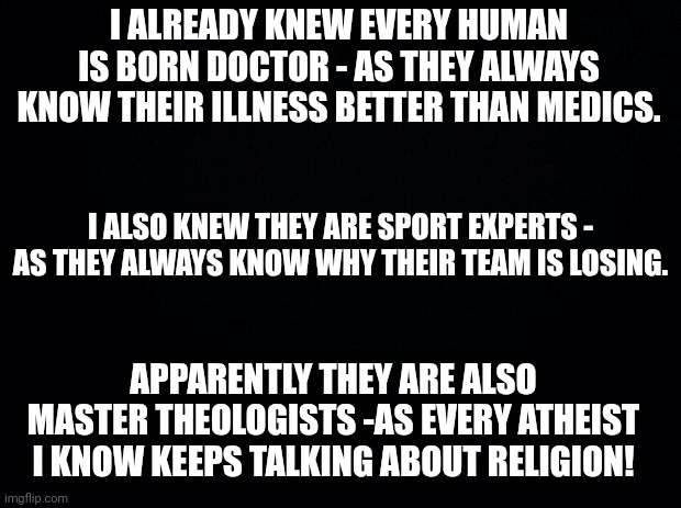 Black background | I ALREADY KNEW EVERY HUMAN IS BORN DOCTOR - AS THEY ALWAYS KNOW THEIR ILLNESS BETTER THAN MEDICS. I ALSO KNEW THEY ARE SPORT EXPERTS - AS THEY ALWAYS KNOW WHY THEIR TEAM IS LOSING. APPARENTLY THEY ARE ALSO MASTER THEOLOGISTS -AS EVERY ATHEIST I KNOW KEEPS TALKING ABOUT RELIGION! | image tagged in black background | made w/ Imgflip meme maker