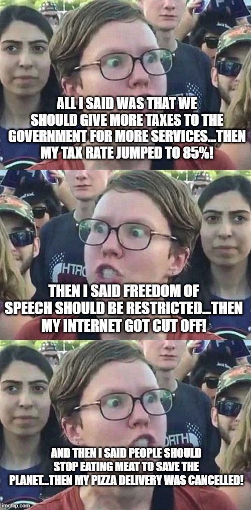 we really should listen to liberals.. | ALL I SAID WAS THAT WE SHOULD GIVE MORE TAXES TO THE GOVERNMENT FOR MORE SERVICES...THEN MY TAX RATE JUMPED TO 85%! THEN I SAID FREEDOM OF SPEECH SHOULD BE RESTRICTED...THEN MY INTERNET GOT CUT OFF! AND THEN I SAID PEOPLE SHOULD STOP EATING MEAT TO SAVE THE PLANET...THEN MY PIZZA DELIVERY WAS CANCELLED! | image tagged in triggered liberal | made w/ Imgflip meme maker