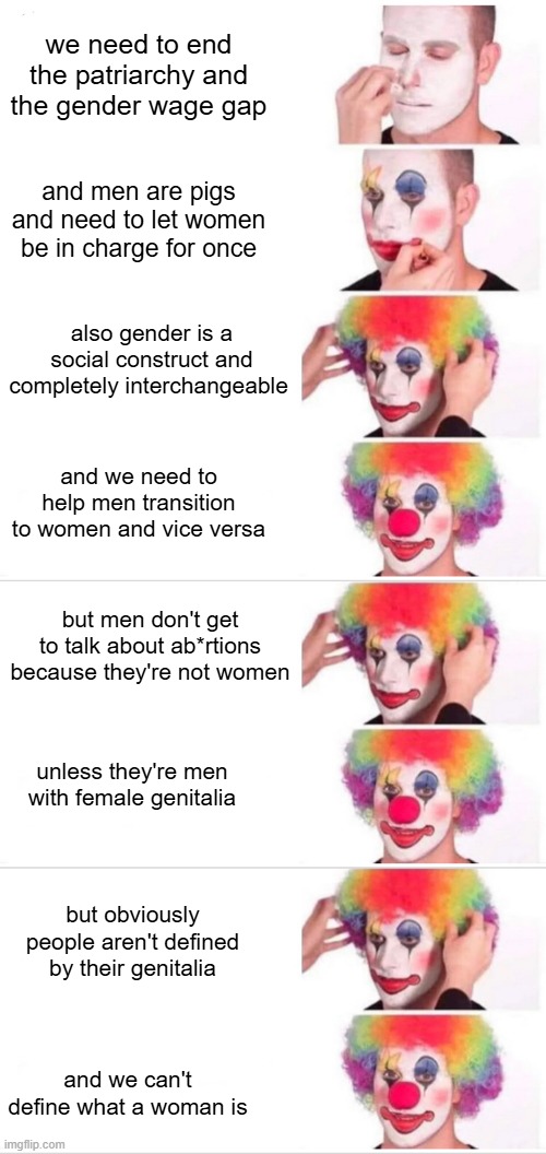 Just making sure I have the whole story right | we need to end the patriarchy and the gender wage gap; and men are pigs and need to let women be in charge for once; also gender is a social construct and completely interchangeable; and we need to help men transition to women and vice versa; but men don't get to talk about ab*rtions because they're not women; unless they're men with female genitalia; but obviously people aren't defined by their genitalia; and we can't define what a woman is | image tagged in memes,clown applying makeup | made w/ Imgflip meme maker