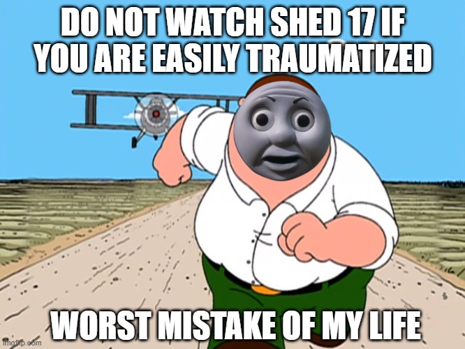 today's lesson: | DO NOT WATCH SHED 17 IF YOU ARE EASILY TRAUMATIZED; WORST MISTAKE OF MY LIFE | image tagged in peter griffin running away | made w/ Imgflip meme maker