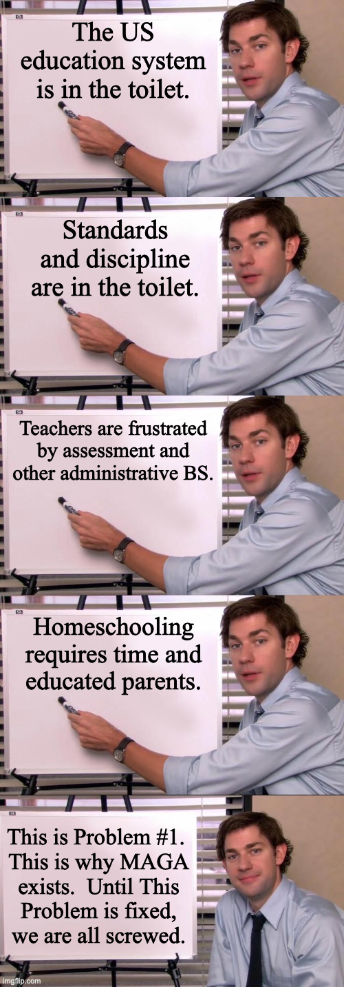 Thanks for your attention to this vital matter. | The US education system is in the toilet. Standards and discipline are in the toilet. Teachers are frustrated by assessment and other administrative BS. Homeschooling
requires time and
educated parents. This is Problem #1. 
This is why MAGA
exists.  Until This
Problem is fixed,
we are all screwed. | image tagged in jim halpert explains,memes,education | made w/ Imgflip meme maker