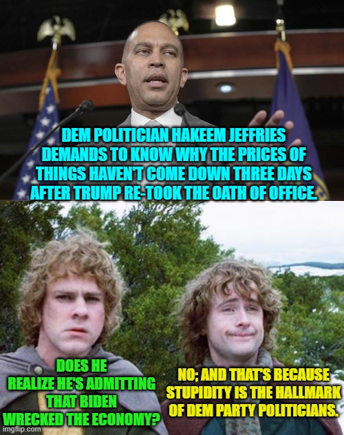 Makes me wonder if he's one of the alt-ID usual suspects on that other Imgflip stream. | DEM POLITICIAN HAKEEM JEFFRIES DEMANDS TO KNOW WHY THE PRICES OF THINGS HAVEN'T COME DOWN THREE DAYS AFTER TRUMP RE-TOOK THE OATH OF OFFICE. DOES HE REALIZE HE'S ADMITTING THAT BIDEN WRECKED THE ECONOMY? NO; AND THAT'S BECAUSE STUPIDITY IS THE HALLMARK OF DEM PARTY POLITICIANS. | image tagged in yep | made w/ Imgflip meme maker