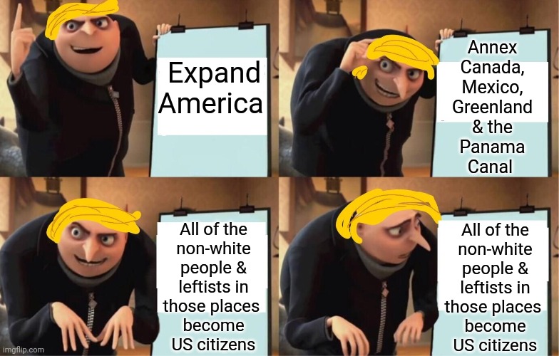 Try thinking ahead. | Annex
Canada,
Mexico,
Greenland
& the
Panama
Canal; Expand America; All of the
non-white
people &
leftists in
those places 
become
US citizens; All of the
non-white
people &
leftists in
those places 
become
US citizens | image tagged in gru's plan but he's trump,empire,colonialism,congratulations you played yourself,unexpected results | made w/ Imgflip meme maker