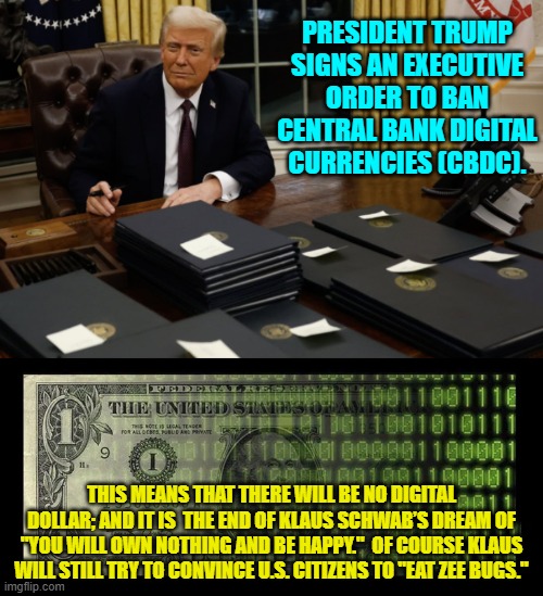 But now how will freedom-hating leftists track what you spend your money on? | PRESIDENT TRUMP SIGNS AN EXECUTIVE ORDER TO BAN CENTRAL BANK DIGITAL CURRENCIES (CBDC). THIS MEANS THAT THERE WILL BE NO DIGITAL DOLLAR; AND IT IS  THE END OF KLAUS SCHWAB’S DREAM OF "YOU WILL OWN NOTHING AND BE HAPPY."  OF COURSE KLAUS WILL STILL TRY TO CONVINCE U.S. CITIZENS TO "EAT ZEE BUGS." | image tagged in yep | made w/ Imgflip meme maker