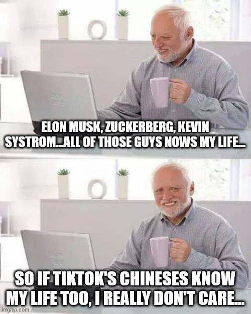 they know, they know... | ELON MUSK, ZUCKERBERG, KEVIN SYSTROM...ALL OF THOSE GUYS NOWS MY LIFE... SO IF TIKTOK'S CHINESES KNOW MY LIFE TOO, I REALLY DON'T CARE... | image tagged in memes,hide the pain harold,idc,mark zuckerberg,elon musk,systrom | made w/ Imgflip meme maker