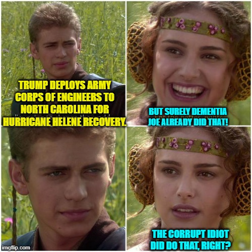 But Dementia Joe did NOT do that; and is anyone really surprised? | TRUMP DEPLOYS ARMY CORPS OF ENGINEERS TO NORTH CAROLINA FOR HURRICANE HELENE RECOVERY. BUT SURELY DEMENTIA JOE ALREADY DID THAT! THE CORRUPT IDIOT DID DO THAT, RIGHT? | image tagged in anakin padm better world | made w/ Imgflip meme maker