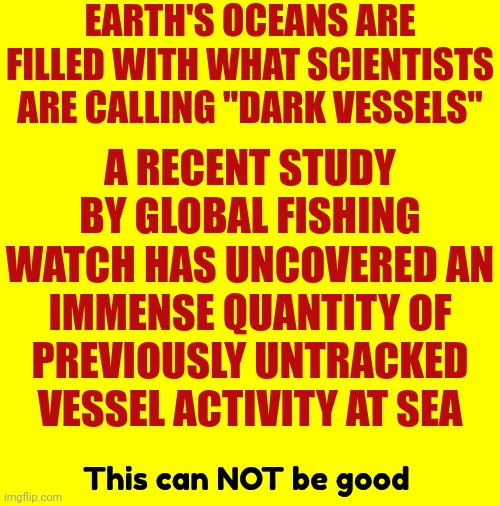 What Are They Doing That They Need To Hide In International Waters? | EARTH'S OCEANS ARE FILLED WITH WHAT SCIENTISTS ARE CALLING "DARK VESSELS"; A RECENT STUDY BY GLOBAL FISHING WATCH HAS UNCOVERED AN IMMENSE QUANTITY OF PREVIOUSLY UNTRACKED VESSEL ACTIVITY AT SEA; This can NOT be good | image tagged in corruption,criminal activity,lock them up,dark web,evil,memes | made w/ Imgflip meme maker