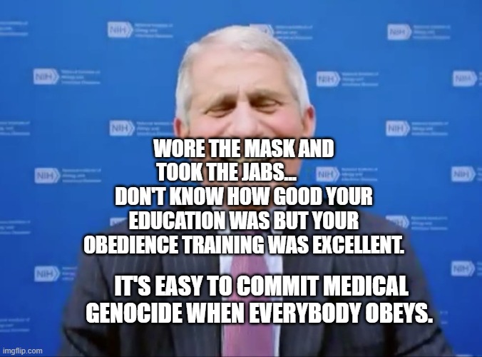 Fauci laughs at the suckers | WORE THE MASK AND TOOK THE JABS...          DON'T KNOW HOW GOOD YOUR EDUCATION WAS BUT YOUR OBEDIENCE TRAINING WAS EXCELLENT. IT'S EASY TO COMMIT MEDICAL GENOCIDE WHEN EVERYBODY OBEYS. | image tagged in fauci laughs at the suckers | made w/ Imgflip meme maker