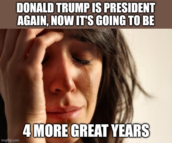 Democratic Karen | DONALD TRUMP IS PRESIDENT AGAIN, NOW IT'S GOING TO BE; 4 MORE GREAT YEARS | image tagged in memes,first world problems | made w/ Imgflip meme maker