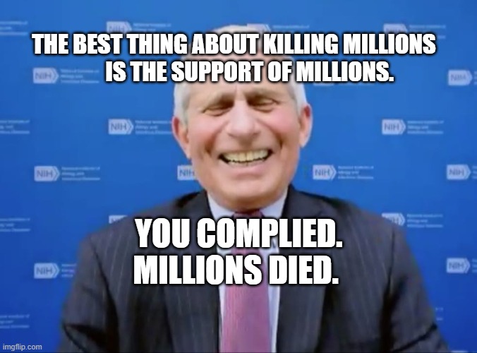 Fauci laughs at the suckers | THE BEST THING ABOUT KILLING MILLIONS         IS THE SUPPORT OF MILLIONS. YOU COMPLIED. MILLIONS DIED. | image tagged in fauci laughs at the suckers | made w/ Imgflip meme maker