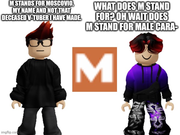 M is *not* for Male Cara | M STANDS FOR MOSCOVIO, MY NAME AND NOT THAT DECEASED V-TUBER I HAVE MADE. WHAT DOES M STAND FOR? OH WAIT DOES M STAND FOR MALE CARA- | image tagged in male cara,mc,william,moscovio,x is for x | made w/ Imgflip meme maker