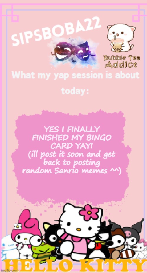 yay ^^ | YES I FINALLY FINISHED MY BINGO CARD YAY!
(ill post it soon and get back to posting random Sanrio memes ^^) | image tagged in sipsboba22's announcement temp | made w/ Imgflip meme maker