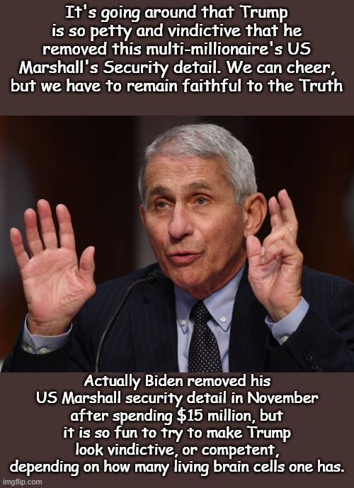 And you shall know the truth and the truth will be spread to everyone... | It's going around that Trump is so petty and vindictive that he removed this multi-millionaire's US Marshall's Security detail. We can cheer, but we have to remain faithful to the Truth; Actually Biden removed his US Marshall security detail in November after spending $15 million, but it is so fun to try to make Trump look vindictive, or competent, depending on how many living brain cells one has. | image tagged in anthony fauci | made w/ Imgflip meme maker