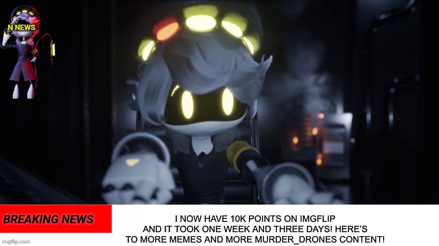 10,000 points earned! | I NOW HAVE 10K POINTS ON IMGFLIP AND IT TOOK ONE WEEK AND THREE DAYS! HERE’S TO MORE MEMES AND MORE MURDER_DRONES CONTENT! | image tagged in n's news,10k,accomplishment,murder drones,i did it,why are you reading the tags | made w/ Imgflip meme maker