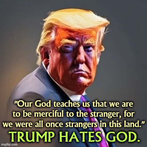 God doesn't hate immigrants. Therefore Trump is not God. Nor does Trump serve God, only himself. | "Our God teaches us that we are to be merciful to the stranger, for we were all once strangers in this land."; TRUMP HATES GOD. | image tagged in trump,strangers,bible,immigrants,god,jesus | made w/ Imgflip meme maker