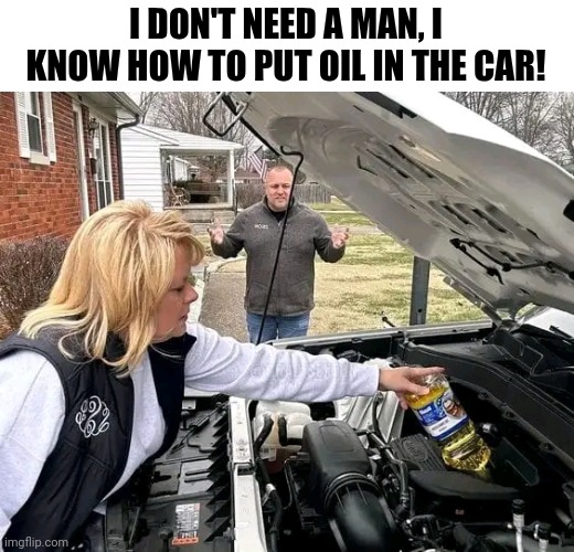 I Don't Need A Man, I Know How To Put Oil In The Car! | I DON'T NEED A MAN, I KNOW HOW TO PUT OIL IN THE CAR! | image tagged in chris joines | made w/ Imgflip meme maker