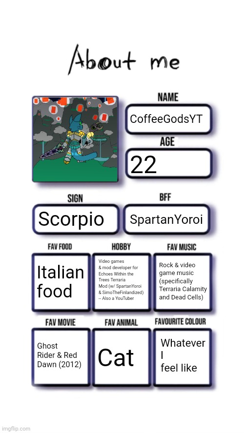 About me | CoffeeGodsYT; 22; Scorpio; SpartanYoroi; Video games & mod developer for Echoes Within the Trees Terraria Mod (w/ SpartanYoroi & SimoTheFinlandized) -- Also a YouTuber; Italian food; Rock & video game music (specifically Terraria Calamity and Dead Cells); Whatever I feel like; Ghost Rider & Red Dawn (2012); Cat | image tagged in about me | made w/ Imgflip meme maker