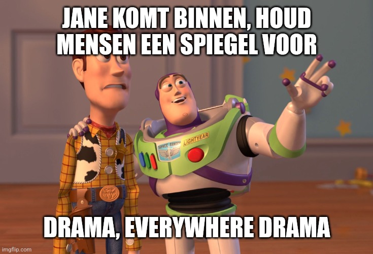 X, X Everywhere Meme | JANE KOMT BINNEN, HOUD MENSEN EEN SPIEGEL VOOR; DRAMA, EVERYWHERE DRAMA | image tagged in memes,x x everywhere | made w/ Imgflip meme maker