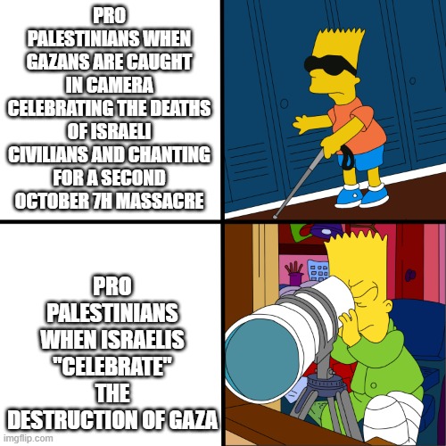 I used this meme to sum up an entire Jihadist argument who is currently raiding this stream, but describes them to the teeth | PRO PALESTINIANS WHEN GAZANS ARE CAUGHT IN CAMERA CELEBRATING THE DEATHS OF ISRAELI CIVILIANS AND CHANTING FOR A SECOND OCTOBER 7H MASSACRE; PRO PALESTINIANS WHEN ISRAELIS "CELEBRATE" THE DESTRUCTION OF GAZA | image tagged in blind bart,hypocrisy,israel,palestine | made w/ Imgflip meme maker