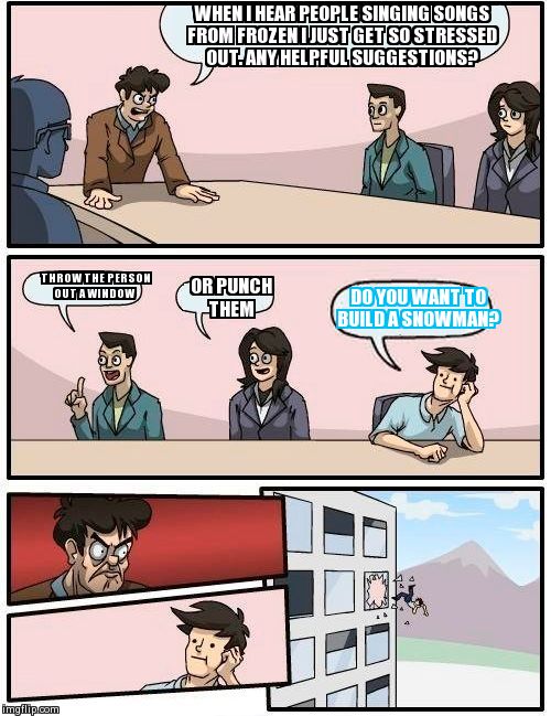 Boardroom Meeting Suggestion | WHEN I HEAR PEOPLE SINGING SONGS FROM FROZEN I JUST GET SO STRESSED OUT. ANY HELPFUL SUGGESTIONS? THROW THE PERSON OUT A WINDOW OR PUNCH THE | image tagged in memes,boardroom meeting suggestion | made w/ Imgflip meme maker