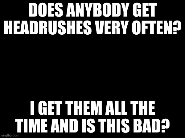 DOES ANYBODY GET HEADRUSHES VERY OFTEN? I GET THEM ALL THE TIME AND IS THIS BAD? | made w/ Imgflip meme maker
