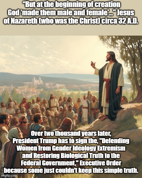 Truth is coming back! | “But at the beginning of creation God ‘made them male and female'..." Jesus of Nazareth (who was the Christ) circa 32 A.D. Over two thousand years later, President Trump has to sign the, "Defending Women from Gender Ideology Extremism and Restoring Biological Truth to the Federal Government," Executive Order because some just couldn't keep this simple truth. | image tagged in political meme,political memes,jesus christ,2 genders | made w/ Imgflip meme maker