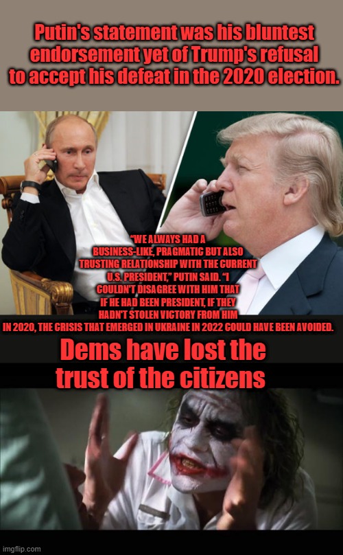 How would you like to join NATO ,Vlad ? We can neutralize Chiina & guarantee world peace . Europe would be safe. | Putin's statement was his bluntest endorsement yet of Trump's refusal to accept his defeat in the 2020 election. “WE ALWAYS HAD A BUSINESS-LIKE, PRAGMATIC BUT ALSO TRUSTING RELATIONSHIP WITH THE CURRENT U.S. PRESIDENT,” PUTIN SAID. “I COULDN'T DISAGREE WITH HIM THAT IF HE HAD BEEN PRESIDENT, IF THEY HADN'T STOLEN VICTORY FROM HIM IN 2020, THE CRISIS THAT EMERGED IN UKRAINE IN 2022 COULD HAVE BEEN AVOIDED. Dems have lost the trust of the citizens | image tagged in trump putin,memes,and everybody loses their minds | made w/ Imgflip meme maker