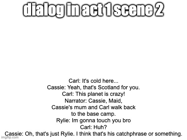 Carl: It's cold here...
Cassie: Yeah, that's Scotland for you.
Carl: This planet is crazy!
Narrator: Cassie, Maid, Cassie's mum and Carl walk back to the base camp.
Rylie: Im gonna touch you bro
Carl: Huh?
Cassie: Oh, that's just Rylie. I think that's his catchphrase or something. dialog in act 1 scene 2 | made w/ Imgflip meme maker