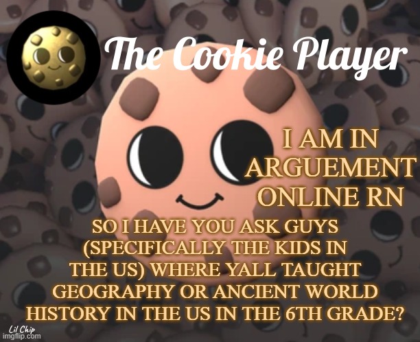 Answer the question y'all! | I AM IN ARGUEMENT ONLINE RN; SO I HAVE YOU ASK GUYS (SPECIFICALLY THE KIDS IN THE US) WHERE YALL TAUGHT GEOGRAPHY OR ANCIENT WORLD HISTORY IN THE US IN THE 6TH GRADE? | image tagged in the_cookie_player template | made w/ Imgflip meme maker