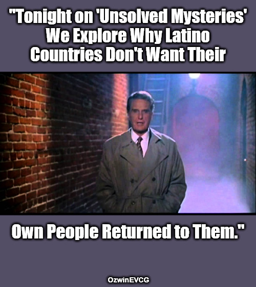 "You Don't Understand Why We Get Mexico, USA, Canada and You Get Nowhere?" | "Tonight on 'Unsolved Mysteries' 

We Explore Why Latino 

Countries Don't Want Their; Own People Returned to Them."; OzwinEVCG | image tagged in unsolved mysteries,illegal immigration,say what,deportation,invasion,liberal logic | made w/ Imgflip meme maker