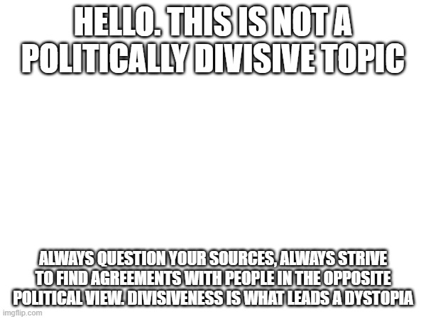 check out social dillemna a documentary on how social media affects our lives (it goes into how it makes us more polar) | HELLO. THIS IS NOT A POLITICALLY DIVISIVE TOPIC; ALWAYS QUESTION YOUR SOURCES, ALWAYS STRIVE TO FIND AGREEMENTS WITH PEOPLE IN THE OPPOSITE POLITICAL VIEW. DIVISIVENESS IS WHAT LEADS A DYSTOPIA | made w/ Imgflip meme maker