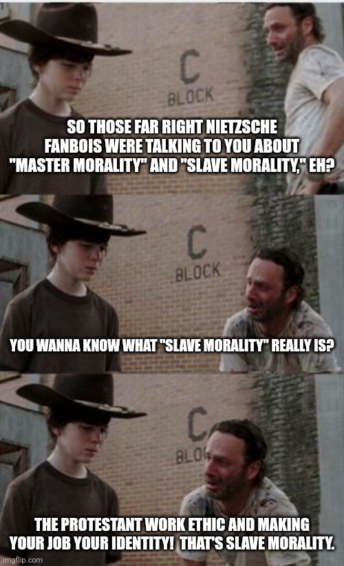 The Nazis even lied about Nietzsche. | SO THOSE FAR RIGHT NIETZSCHE FANBOIS WERE TALKING TO YOU ABOUT "MASTER MORALITY" AND "SLAVE MORALITY," EH? YOU WANNA KNOW WHAT "SLAVE MORALITY" REALLY IS? THE PROTESTANT WORK ETHIC AND MAKING YOUR JOB YOUR IDENTITY!  THAT'S SLAVE MORALITY. | image tagged in nazis lie,racism,arbeit macht frei,slavery,they took our jobs,nietzsche | made w/ Imgflip meme maker