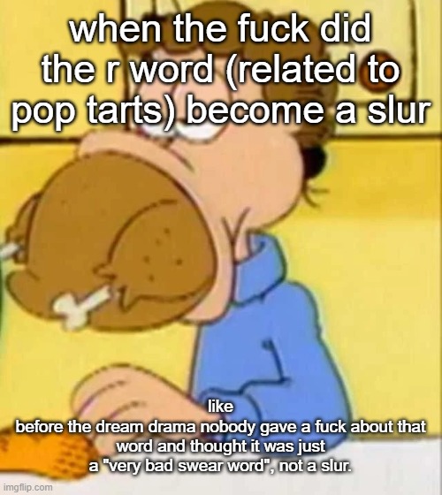 why????? | when the fuck did the r word (related to pop tarts) become a slur; like
before the dream drama nobody gave a fuck about that word and thought it was just a "very bad swear word", not a slur. | image tagged in jon arbuckle turkey | made w/ Imgflip meme maker