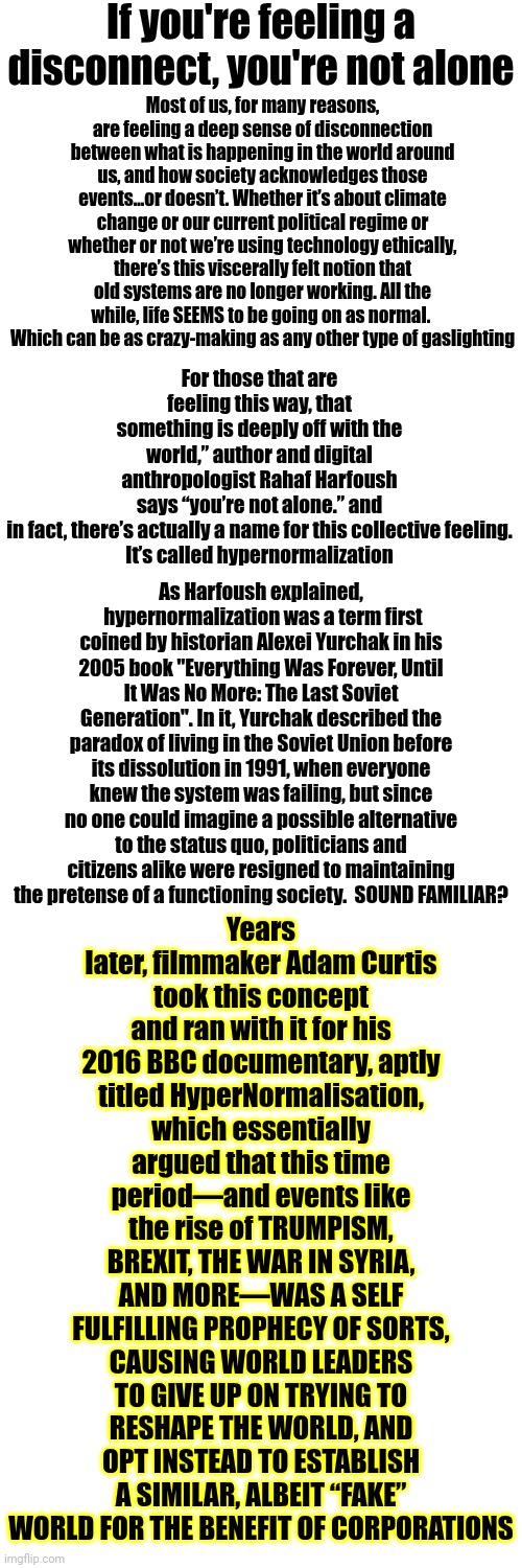 Hypernormalization: The Rise of TRUMPISM Caused Conservative World Leaders To Sell You Out So THEY Benefit From Corporate Greed | If you're feeling a disconnect, you're not alone; Most of us, for many reasons, are feeling a deep sense of disconnection between what is happening in the world around us, and how society acknowledges those events…or doesn’t. Whether it’s about climate change or our current political regime or whether or not we’re using technology ethically, there’s this viscerally felt notion that old systems are no longer working. All the while, life SEEMS to be going on as normal.  Which can be as crazy-making as any other type of gaslighting; Years later, filmmaker Adam Curtis took this concept and ran with it for his 2016 BBC documentary, aptly titled HyperNormalisation, which essentially argued that this time period—and events like the rise of TRUMPISM, BREXIT, THE WAR IN SYRIA, AND MORE—WAS A SELF FULFILLING PROPHECY OF SORTS, CAUSING WORLD LEADERS TO GIVE UP ON TRYING TO RESHAPE THE WORLD, AND OPT INSTEAD TO ESTABLISH A SIMILAR, ALBEIT “FAKE” WORLD FOR THE BENEFIT OF CORPORATIONS; For those that are feeling this way, that something is deeply off with the world,” author and digital anthropologist Rahaf Harfoush says “you’re not alone.” and in fact, there’s actually a name for this collective feeling.

It’s called hypernormalization; As Harfoush explained,  hypernormalization was a term first coined by historian Alexei Yurchak in his 2005 book "Everything Was Forever, Until It Was No More: The Last Soviet Generation". In it, Yurchak described the paradox of living in the Soviet Union before its dissolution in 1991, when everyone knew the system was failing, but since no one could imagine a possible alternative to the status quo, politicians and citizens alike were resigned to maintaining the pretense of a functioning society.  SOUND FAMILIAR? | image tagged in memes,2025,trumpism,alternative facts,fake republicans,corporate greed | made w/ Imgflip meme maker
