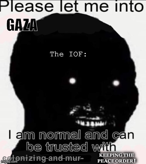 Let my homie free (in Gaza), he dun nothing wrong | GAZA; The IOF:; c̶o̶l̶o̶n̶i̶z̶i̶n̶g̶ ̶a̶n̶d̶ ̶m̶u̶r̶-̶; 𝐊𝐄𝐄𝐏𝐈𝐍𝐆 𝐓𝐇𝐄 𝐏𝐄𝐀𝐂𝐄 𝐎𝐑𝐃𝐄𝐑 ! | image tagged in palestine,middle east | made w/ Imgflip meme maker