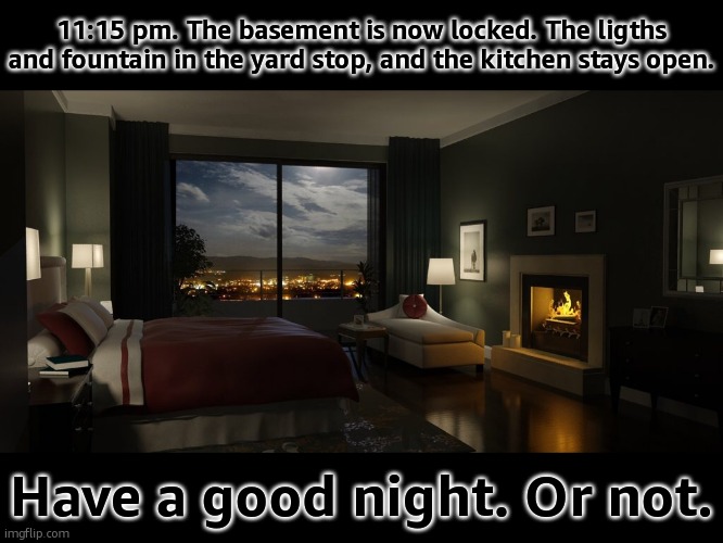 Night bedroom | 11:15 pm. The basement is now locked. The ligths and fountain in the yard stop, and the kitchen stays open. Have a good night. Or not. | image tagged in night bedroom | made w/ Imgflip meme maker