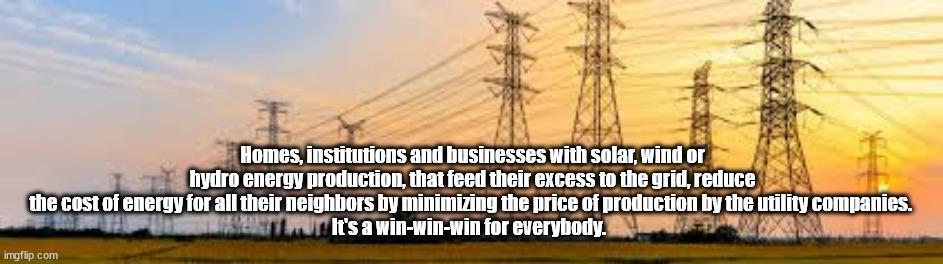 Cheaper energy | Homes, institutions and businesses with solar, wind or hydro energy production, that feed their excess to the grid, reduce the cost of energy for all their neighbors by minimizing the price of production by the utility companies. 
It's a win-win-win for everybody. | image tagged in electricity production,renewable energy,cheap energy | made w/ Imgflip meme maker