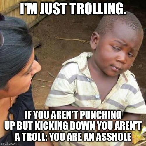 Third World Skeptical Kid | I'M JUST TROLLING. IF YOU AREN'T PUNCHING UP BUT KICKING DOWN YOU AREN'T A TROLL: YOU ARE AN ASSHOLE | image tagged in memes,third world skeptical kid | made w/ Imgflip meme maker