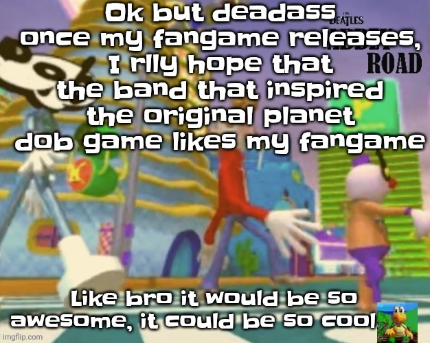 Yuh | Ok but deadass once my fangame releases, I rlly hope that the band that inspired the original planet dob game likes my fangame; Like bro it would be so awesome, it could be so cool | made w/ Imgflip meme maker